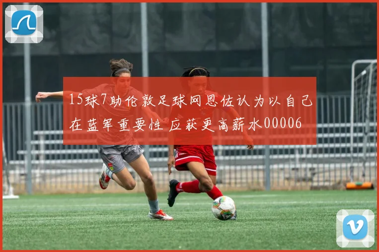 15球7助伦敦足球网恩佐认为以自己在蓝军重要性 应获更高薪水0000644