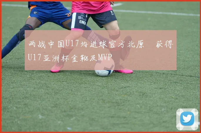 两战中国U17均进球官方北原槙获得U17亚洲杯金靴及MVP