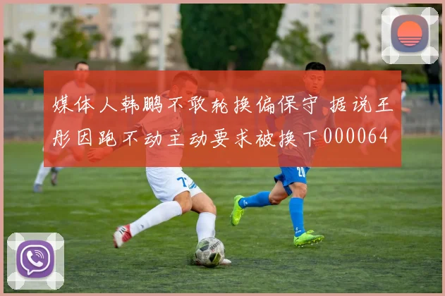 媒体人韩鹏不敢轮换偏保守 据说王彤因跑不动主动要求被换下0000644